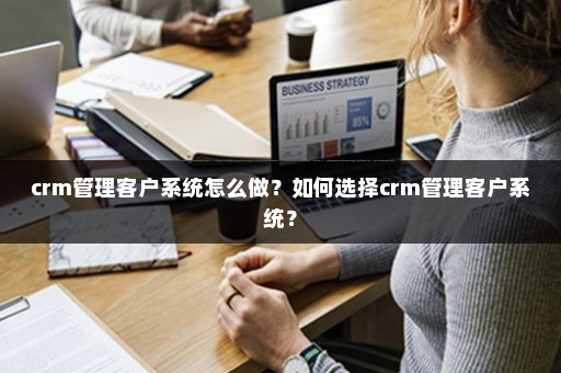 crm管理客户系统怎么做？如何选择crm管理客户系统？