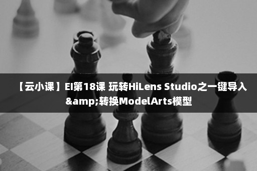 【云小课】EI第18课 玩转HiLens Studio之一键导入&转换ModelArts模型