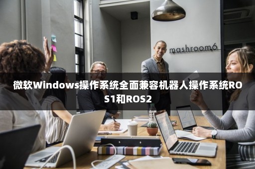微软Windows操作系统全面兼容机器人操作系统ROS1和ROS2