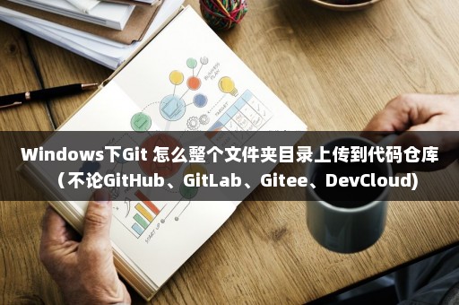 Windows下Git 怎么整个文件夹目录上传到代码仓库（不论GitHub、GitLab、Gitee、DevCloud)