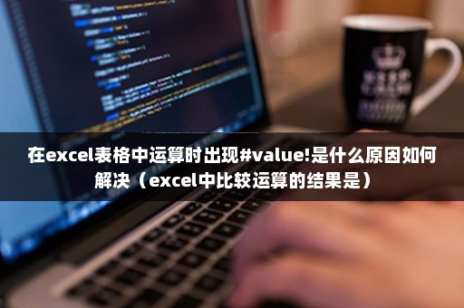 在excel表格中运算时出现#value!是什么原因如何解决（excel中比较运算的结果是）