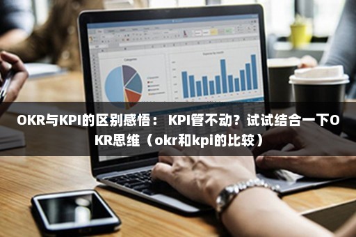 OKR与KPI的区别感悟： KPI管不动？试试结合一下OKR思维（okr和kpi的比较）