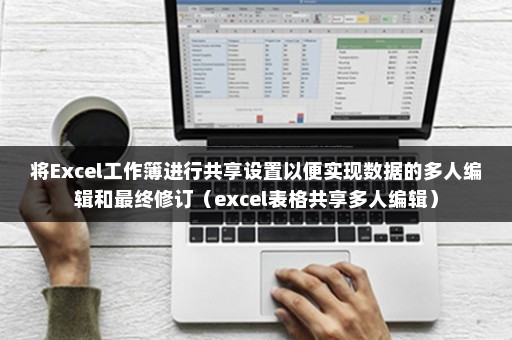 将Excel工作簿进行共享设置以便实现数据的多人编辑和最终修订（excel表格共享多人编辑）