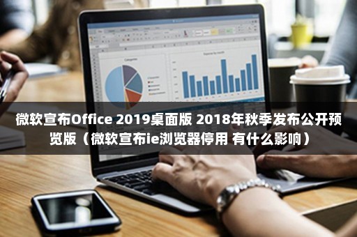 微软宣布Office 2019桌面版 2018年秋季发布公开预览版（微软宣布ie浏览器停用 有什么影响）