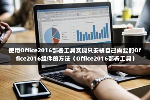 使用Office2016部署工具实现只安装自己需要的Office2016组件的方法（Office2016部署工具）