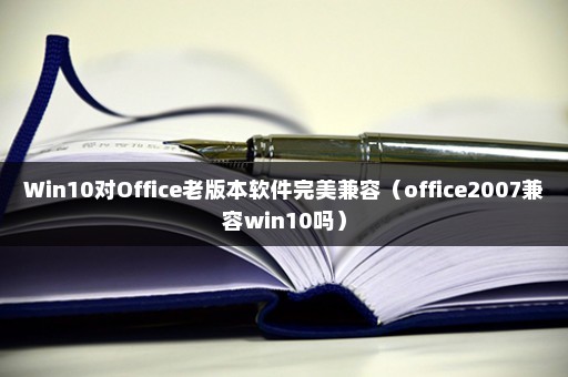 Win10对Office老版本软件完美兼容（office2007兼容win10吗）